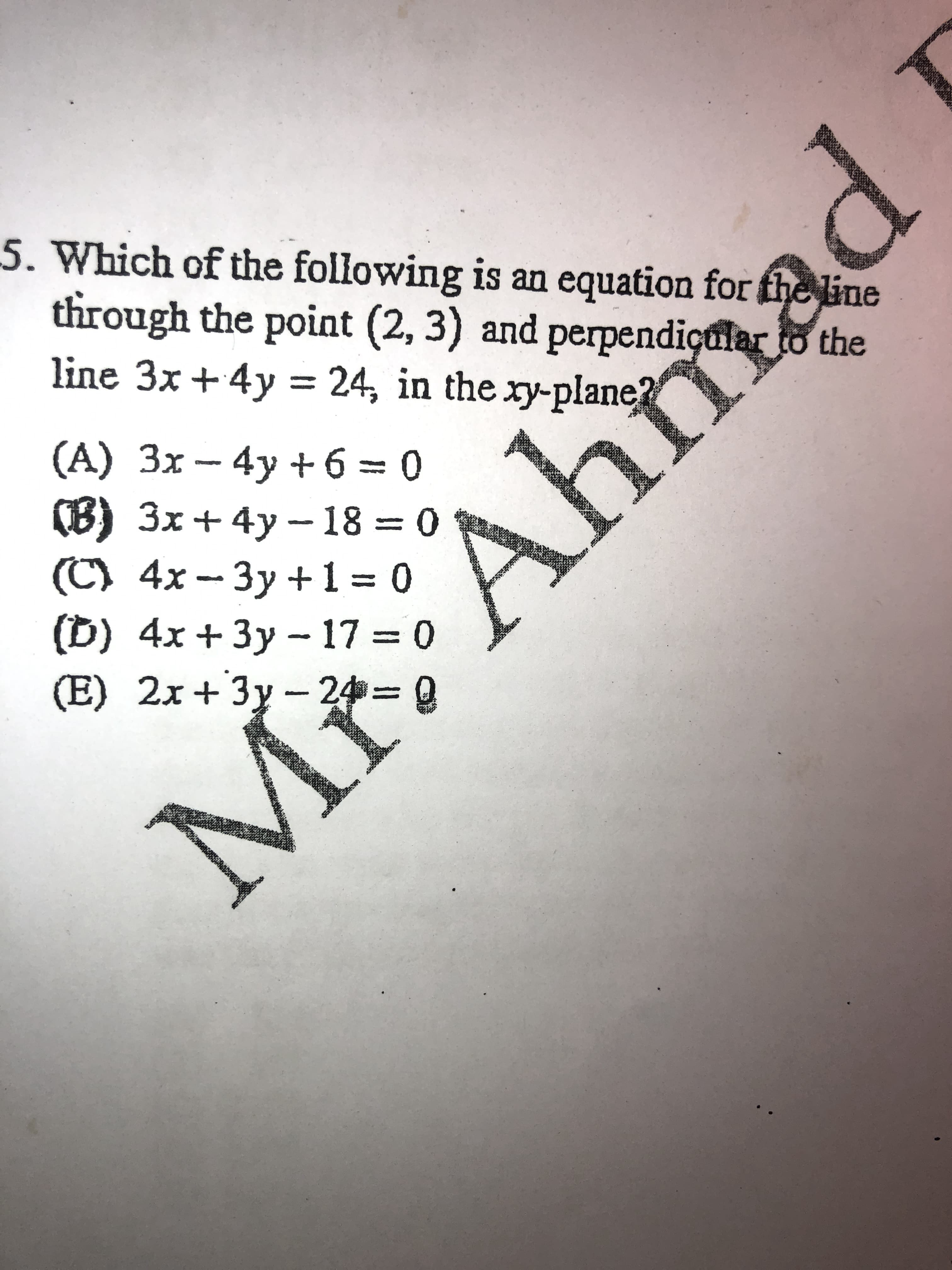 Which of the following is an equation for the line
through the point (2, 3) and perpendiçular to the
line 3x +4y = 24, in the ry-plane?
(A) 3x- 4y + 6 = 0
(8) Зх + 4у— 18 — 0
(C) 4x- 3y +1= 0
(D) 4x + 3y - 17 0
(E) 2x+3y - 24=
Ahm
%3|
