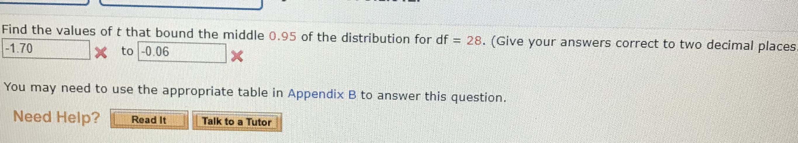 Find the values of t that bound the middle 0.95 of the distribution for df =
28. (Give your answers correct to two decimal places,
%3D
-1.70
X to -0.06
You may need to use the appropriate table in Appendix B to answer this question.
Need Help?
Talk to a Tutor
Read It
