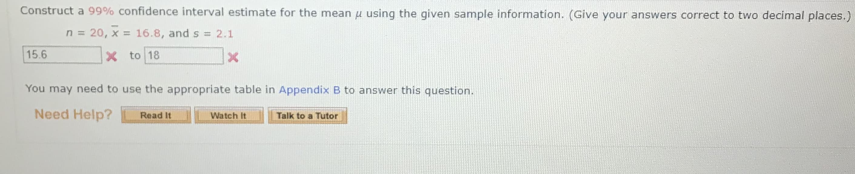 Construct a 99% confidence interval estimate for the mean u using the given sample information. (Give your answers correct to two decimal places.)
n = 20, x = 16.8, and s = 2.1
%3D
15.6
X to 18
You may need to use the appropriate table in Appendix B to answer this question.
Need Help?
Read It
Watch It
Talk to a Tutor
