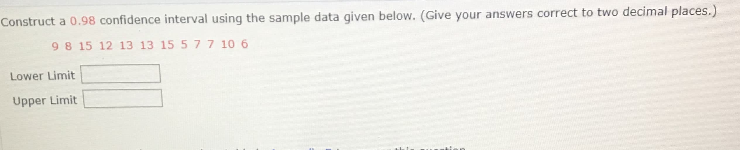 Construct a 0.98 confidence interval using the sample data given below. (Give your answers correct to two decimal places.)
9 8 15 12 13 13 15 5 7 7 10 6
Lower Limit
Upper Limit
