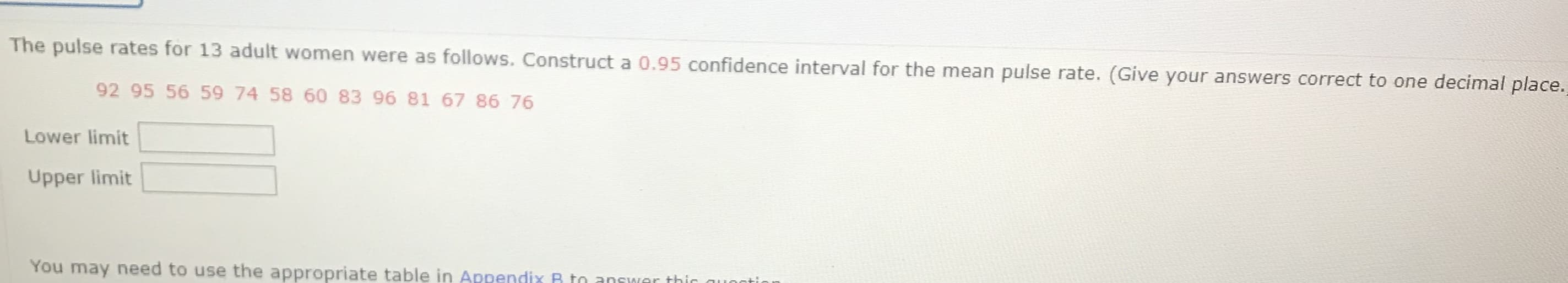 The pulse rates for 13 adult women were as follows. Construct a 0.95 confidence interval for the mean pulse rate. (Give your answers correct to one decimal place.
92 95 56 59 74 58 60 83 96 81 67 86 76
Lower limit
Upper limit
You may need to use the appropriate table in Appendix B to answAer this auei
