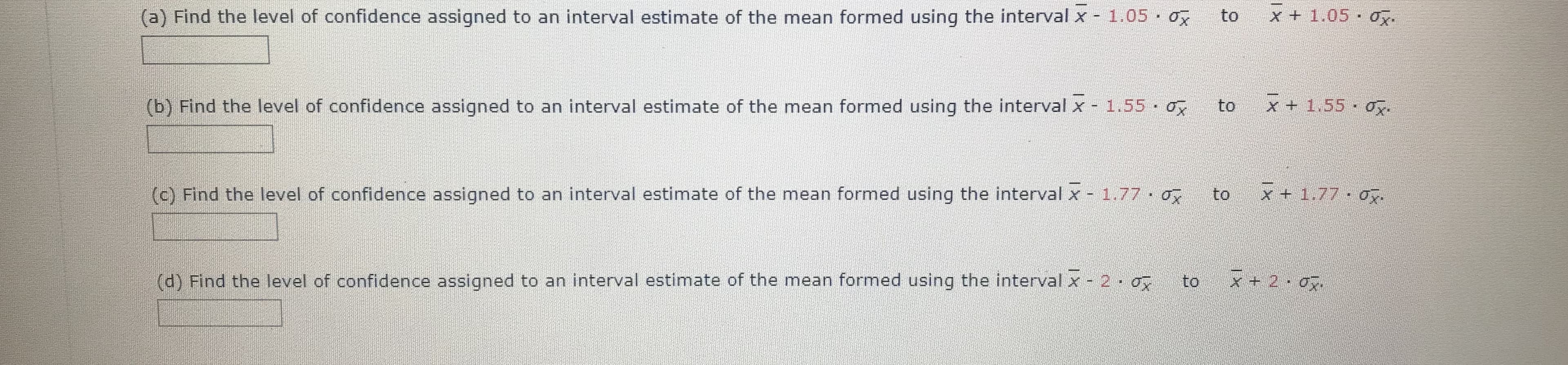 (a) Find the level of confidence assigned to an interval estimate of the mean formed using the interval x - 1.05 o
to
x + 1.05 Oy.
(b) Find the level of confidence assigned to an interval estimate of the mean formed using the interval x - 1.55 o
to
X + 1.55 Ox.
(c) Find the level of confidence assigned to an interval estimate of the mean formed using the interval x - 1.77 o
to
x+1.77 o.
(d) Find the level of confidence assigned to an interval estimate of the mean formed using the interval x - 20
to
x + 2 0g.
