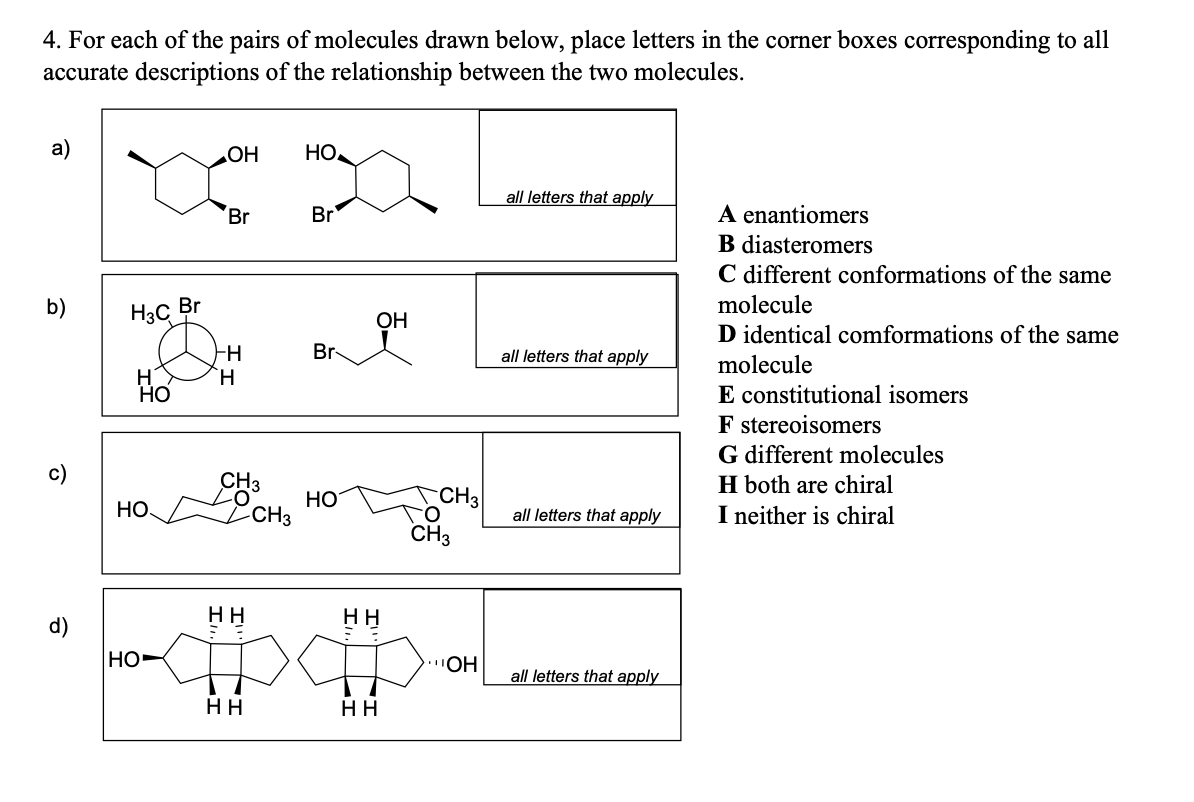 4. For each of the pairs of molecules drawn below, place letters in the corner boxes corresponding to all
accurate descriptions of the relationship between the two molecules.
a)
b)
O
H3C
HO
Br
HO
OH
Br
HH
HO
TH
CH3
HH
HH
CH3
HO
Br
Br
HO
OH
HH
HH
CH3
CH3
OH
all letters that apply
all letters that apply
all letters that apply
all letters that apply
A enantiomers
B diasteromers
C different conformations of the same
molecule
D identical comformations of the same
molecule
E constitutional isomers
F stereoisomers
G different molecules
H both are chiral
I neither is chiral
