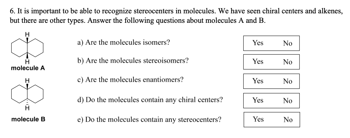 6. It is important to be able to recognize stereocenters in molecules. We have seen chiral centers and alkenes,
but there are other types. Answer the following questions about molecules A and B.
H
H
molecule A
H
B
H
molecule B
a) Are the molecules isomers?
b) Are the molecules stereoisomers?
c) Are the molecules enantiomers?
d) Do the molecules contain any chiral centers?
e) Do the molecules contain any stereocenters?
Yes
Yes
Yes
Yes
Yes
No
No
22 2
No
No