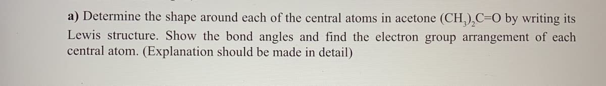 a) Determine the shape around each of the central atoms in acetone (CH,),C=O by writing its
Lewis structure. Show the bond angles and find the electron group arrangement of each
central atom. (Explanation should be made in detail)
