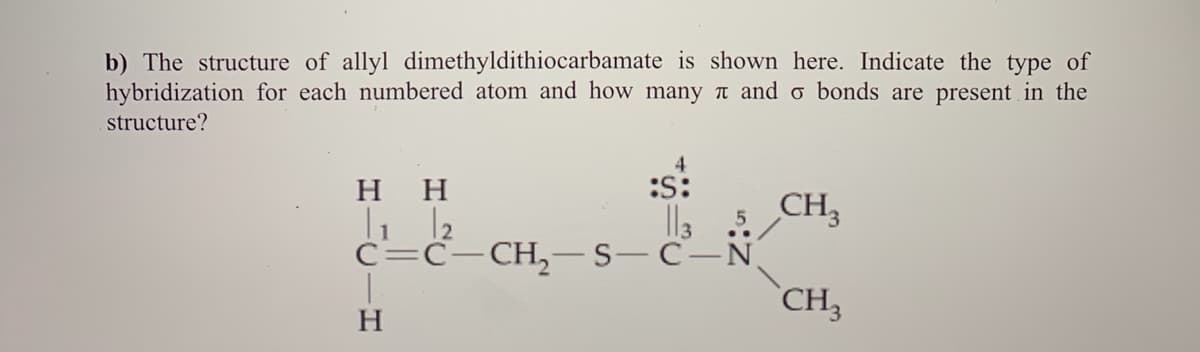 b) The structure of allyl dimethyldithiocarbamate is shown here. Indicate the type of
hybridization for each numbered atom and how many T and o bonds are present in the
structure?
4
нн
:s:
Il3
5 CH,
C=C-CH,-S-C-N
CH
H
