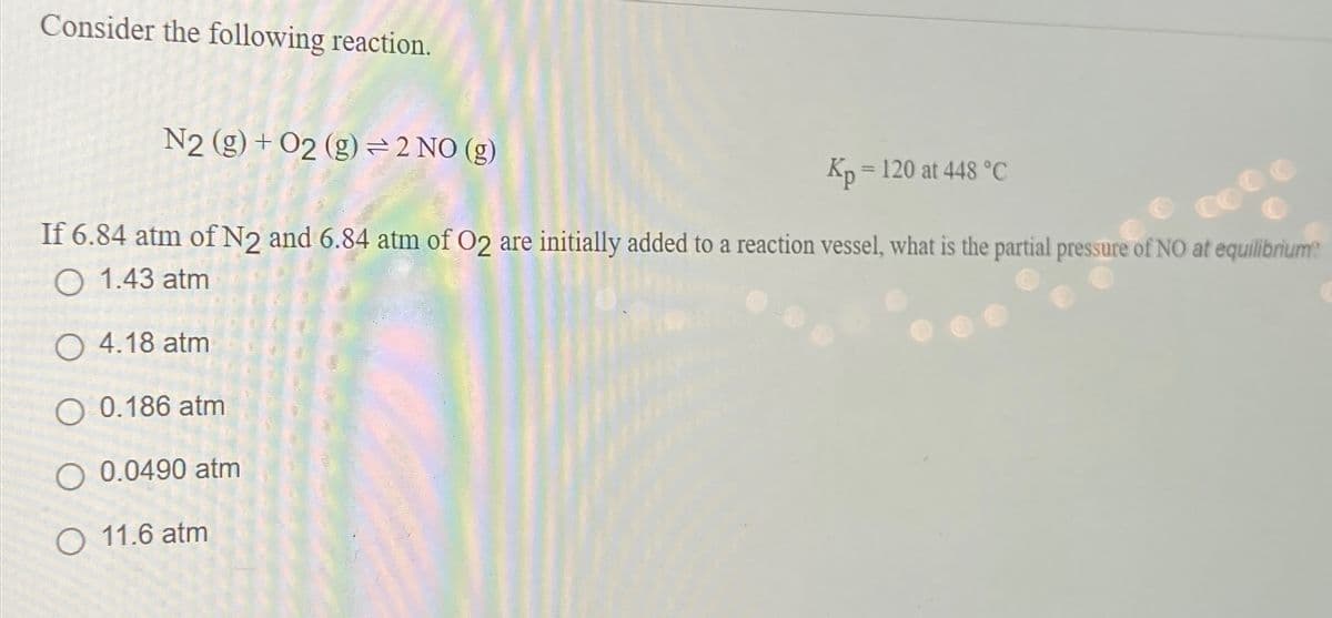 Consider the following reaction.
N2 (g) + O2 (g) ⇒ 2 NO (g)
Kp = 120 at 448 °C
If 6.84 atm of N2 and 6.84 atm of O2 are initially added to a reaction vessel, what is the partial pressure of NO at equilibrium?
O 1.43 atm
O4.18 atm
0.186 atm
O 0.0490 atm
O 11.6 atm