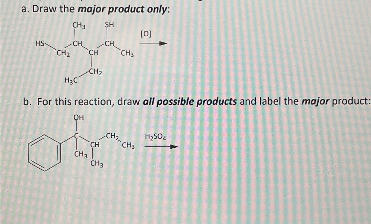 a. Draw the major product only:
CH3
HS
CH
CH₂ CH
H₂C
-CH₂
SH
CH
CH3
b. For this reaction, draw all possible products and label the major product:
OH
ob
CH
CH3
CH 3
CH₂
[0]
CH3
H₂SO4