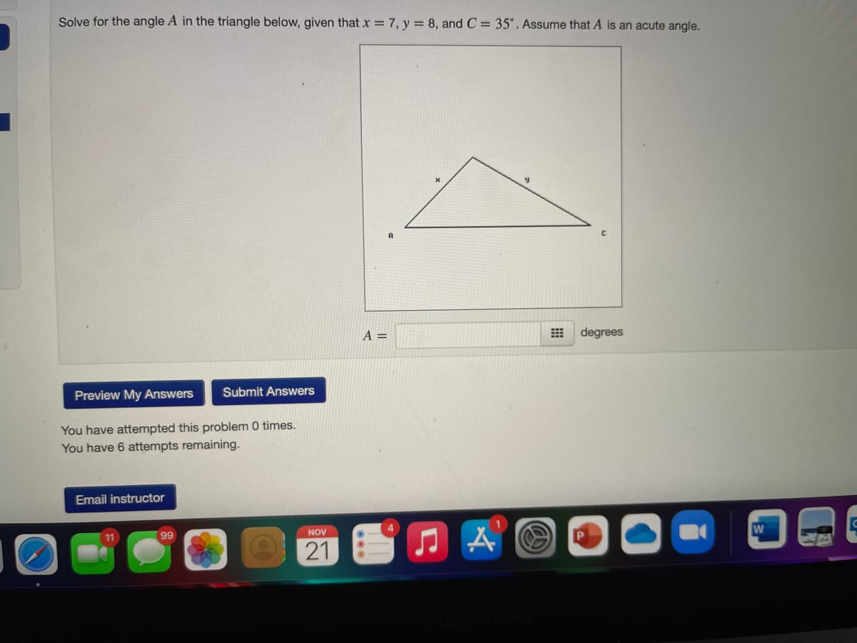 Solve for the angle A in the triangle below, given that x = 7, y = 8, and C = 35°. Assume that A is an acute angle.
A =
degrees
Preview My Answers
Submit Answers
You have attempted this problem 0 times.
You have 6 attempts remaining.
Email instructor
4
NOV
99
21
