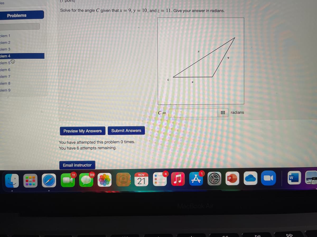(I point)
les
Solve for the angle C given that x = 9, y = 10, and z = 11. Give your answer in radians.
Problems
plem 1
plem 2
plem 3
plem 4
plem 5
plem 6
plem 7
plem 8
plem 9
C =
radians
Preview My Answers
Submit Answers
You have attempted this problem 0 times.
You have 6 attempts remaining.
Email instructor
99
NOV
21
MacBook
