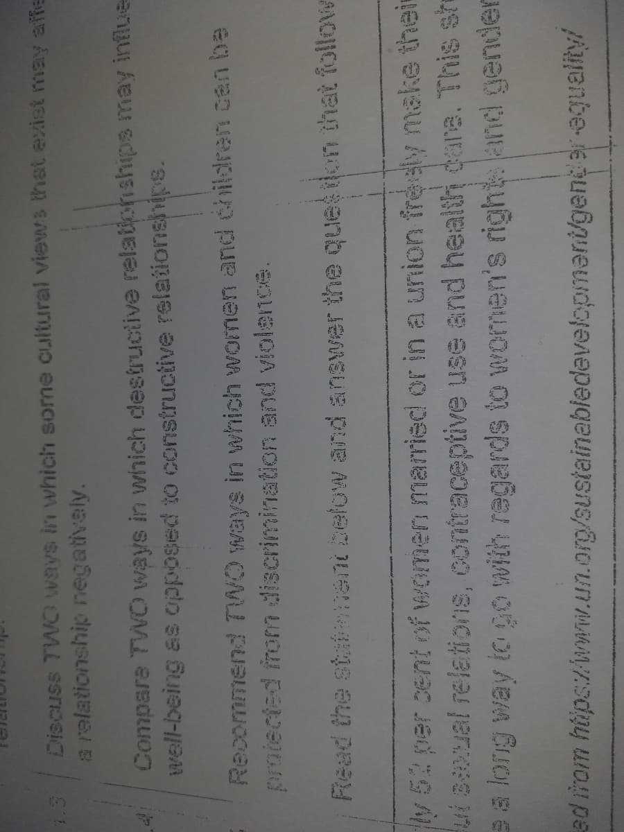 Discuss TWO ways in which some cultural views that exist may affe
a relationship negativaly.
Compare TWVO ways in wihich destructive relationships may influe
well-being as opposed to constructive relaiionships.
Recommend TWO ways in which women and children can be
proiected inom discrimination and violernce.
Read the sta ent below and answer the queson that follow
y52 per cent of women mamied or in a union freely make their
ui Bual relations, contraceptive use and health care. This she
a long way iogo with regards to women's right and gender
ad irom hiips:/wmw.un.org/sustainabledevelopmant/genter equality/
