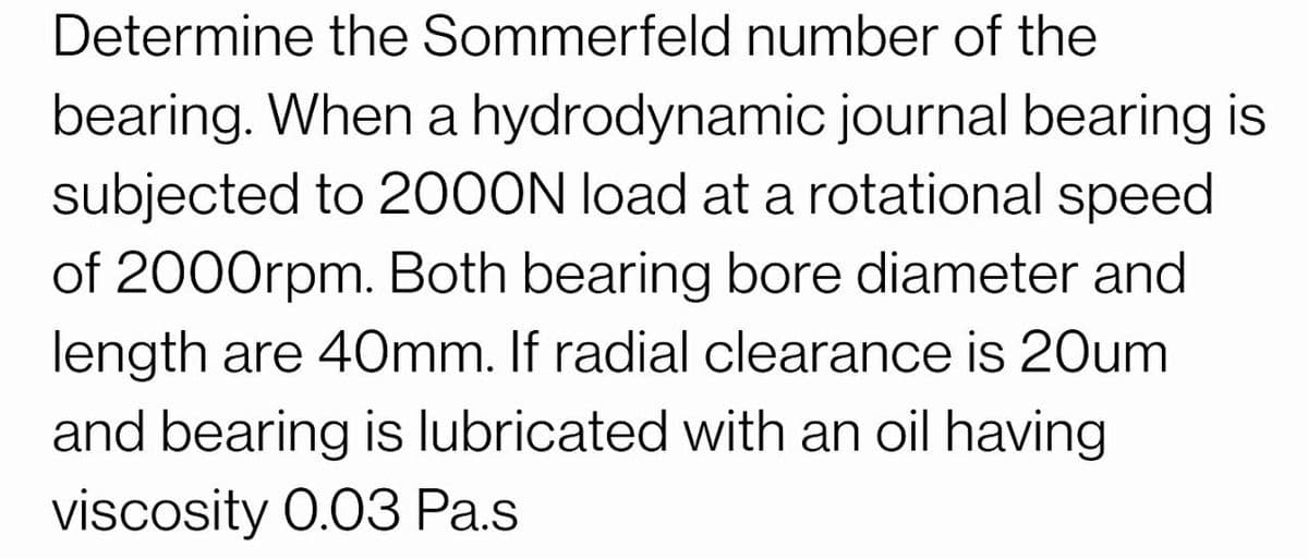 Determine the Sommerfeld number of the
bearing. When a hydrodynamic journal bearing is
subjected to 2000N load at a rotational speed
of 2000rpm. Both bearing bore diameter and
length are 40mm. If radial clearance is 20um
and bearing is lubricated with an oil having
viscosity 0.03 Pa.s
