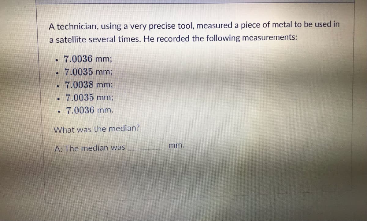 A technician, using a very precise tool, measured a piece of metal to be used in
a satellite several times. He recorded the following measurements:
7.0036 mm;
7.0035 mm;
7.0038 mm;
7.0035 mm;
. 7.0036 mm.
What was the median?
.
•
•
[]
A: The median was
mm.