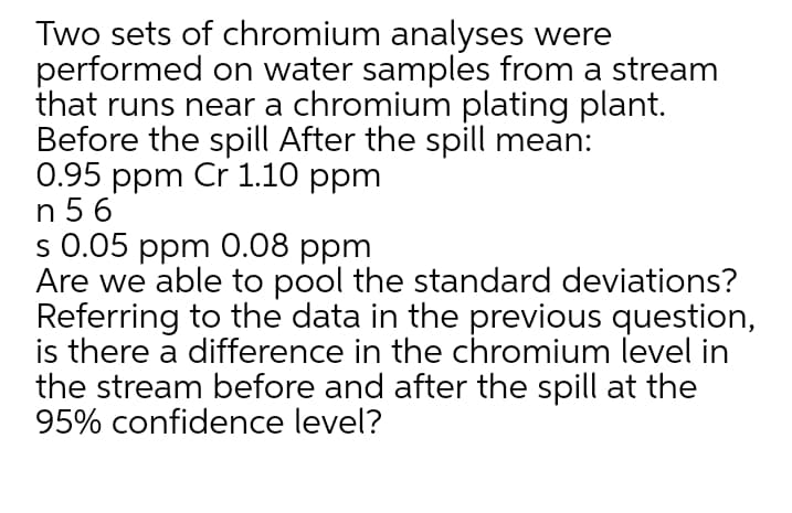 Two sets of chromium analyses were
performed on water samples from a stream
that runs near a chromium plating plant.
Before the spill After the spill mean:
0.95 ppm Cr 1.10 ppm
n 5 6
s 0.05 ppm 0.08 ppm
Are we able to pool the standard deviations?
Referring to the data in the previous question,
is there a difference in the chromium level in
the stream before and after the spill at the
95% confidence level?
