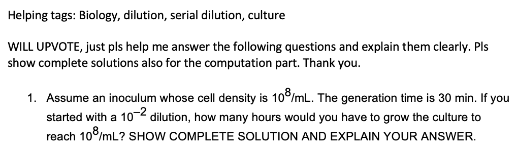 Helping tags: Biology, dilution, serial dilution, culture
WILL UPVOTE, just pls help me answer the following questions and explain them clearly. Pls
show complete solutions also for the computation part. Thank you.
1. Assume an inoculum whose cell density is 10°/mL. The generation time is 30 min. If you
started with a 10-2
dilution, how many hours would you have to grow the culture to
reach 10°/mL? SHOW COMPLETE SOLUTION AND EXPLAIN YOUR ANSWER.
