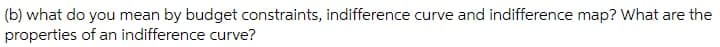 (b) what do you mean by budget constraints, indifference curve and indifference map? What are the
properties of an indifference curve?

