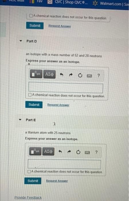 a QVCI Shop QVC. * Walmart.com | Sa
Fav
DA chemical reaction does not occur for this question
Submit
Reguest Answer
Part D
an isotope with a mass number of 52 and 28 neutrons
Express your answer as an isotope.
?
DA chemical reaction does not occur for this question.
Submit
Reguest Answer
Part E
a titanium atom with 25 neutrons
Express your answer as an isotope.
ΑΣφ
?
DA chemical reaction does not occur for this question
Request Answer
Submit
Provide Feedback
