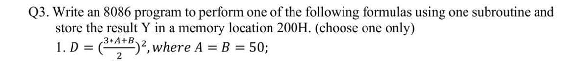 Q3. Write an 8086 program to perform one of the following formulas using one subroutine and
store the result Y in a memory location 200H. (choose one only)
1. D =
3*A+B.
2)², where A = B = 50;

