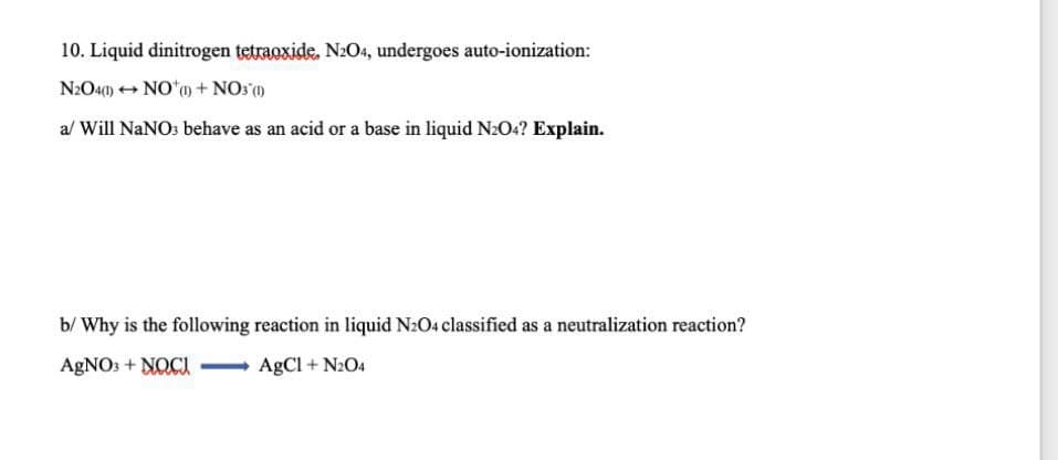 10. Liquid dinitrogen tetraoxide. N2O4, undergoes auto-ionization:
N:O40) + NO*o + NOs (1)
al Will NaNO: behave as an acid or a base in liquid N2O4? Explain.
b/ Why is the following reaction in liquid N2O4 classified as a neutralization reaction?
AGNO: + NOCI
AgCl + N2O4
