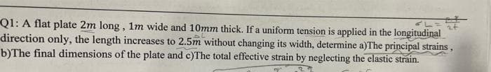 Q1: A flat plate 2m long, 1m wide and 10mm thick. If a uniform tension is applied in the longitudinal
direction only, the length increases to 2.5m without changing its width, determine a)The principal strains,
b)The final dimensions of the plate and c)The total effective strain by neglecting the elastic strain.