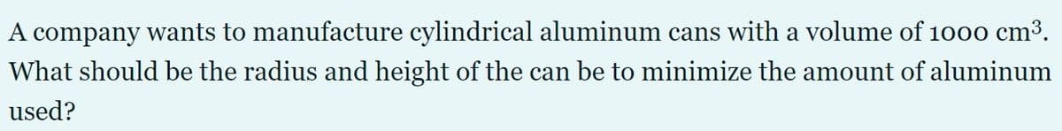 A company wants to manufacture cylindrical aluminum cans with a volume of 1000 cm3.
What should be the radius and height of the can be to minimize the amount of aluminum
used?
