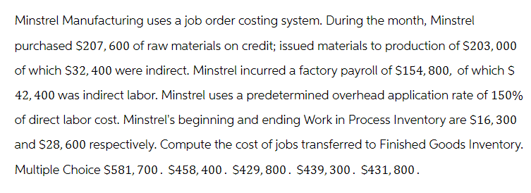 Minstrel Manufacturing uses a job order costing system. During the month, Minstrel
purchased $207, 600 of raw materials on credit; issued materials to production of $203, 000
of which $32,400 were indirect. Minstrel incurred a factory payroll of $154, 800, of which S
42,400 was indirect labor. Minstrel uses a predetermined overhead application rate of 150%
of direct labor cost. Minstrel's beginning and ending Work in Process Inventory are $16, 300
and $28,600 respectively. Compute the cost of jobs transferred to Finished Goods Inventory.
Multiple Choice $581, 700. $458,400. $429,800. $439,300. $431,800.