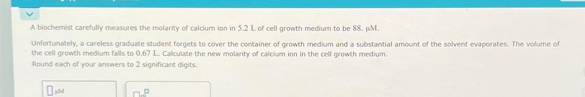 A biochemist carefully measures the molarity of calcium ion in 5.2 L of cell growth medium to be 88. µM.
Unfortunately, a careless graduate student forgets to cover the container of growth medium and a substantial amount of the solvent evaporates. The volume of
the cell growth medium falls to 0.67 L. Calculate the new molarity of calcium ion in the cell growth medium.
Round each of your answers to 2 significant digits.
0μM
0