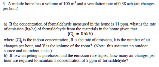 5. A mobile home has a volume of 100 m³ and a ventilation rate of 0.38 ach (air changes
per hour).
a) If the concentration of formaldehyde measured in the home is 11 ppm, what is the rate
of emission (kg/hr) of formaldehyde from the materials in the home given that
[C], = R/kV)
where [C], is the indoor concentration, R is the rate of emission, k is the number of air
changes per hour, and V is the volume of the room? (Note: this assumes no outdoor
source and no indoor sinks.)
b) If new carpeting is purchased and the emission rate triples, how many air changes per
hour are required to maintain a concentration of 5 ppm of formaldehyde?
