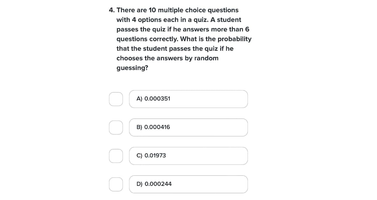 4. There are 10 multiple choice questions
with 4 options each in a quiz. A student
passes the quiz if he answers more than 6
questions correctly. What is the probability
that the student passes the quiz if he
chooses the answers by random
guessing?
A) 0.000351
B) 0.000416
C) 0.01973
D) 0.000244