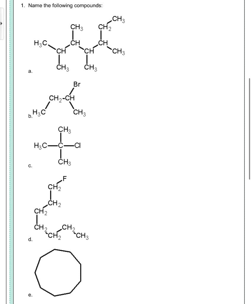 1. Name the following compounds:
CH3
CH2
CH3
CH
H3C.
CH
CH
CH3
CH3
ČH3
a.
Br
CH2-CH
H3C
CH3
b.
CH3
H3C-
-C-CI
ČH3
С.
.F
ČH2
CH2
ČH,
CH2
*CH2
d.
*CH3
е.
