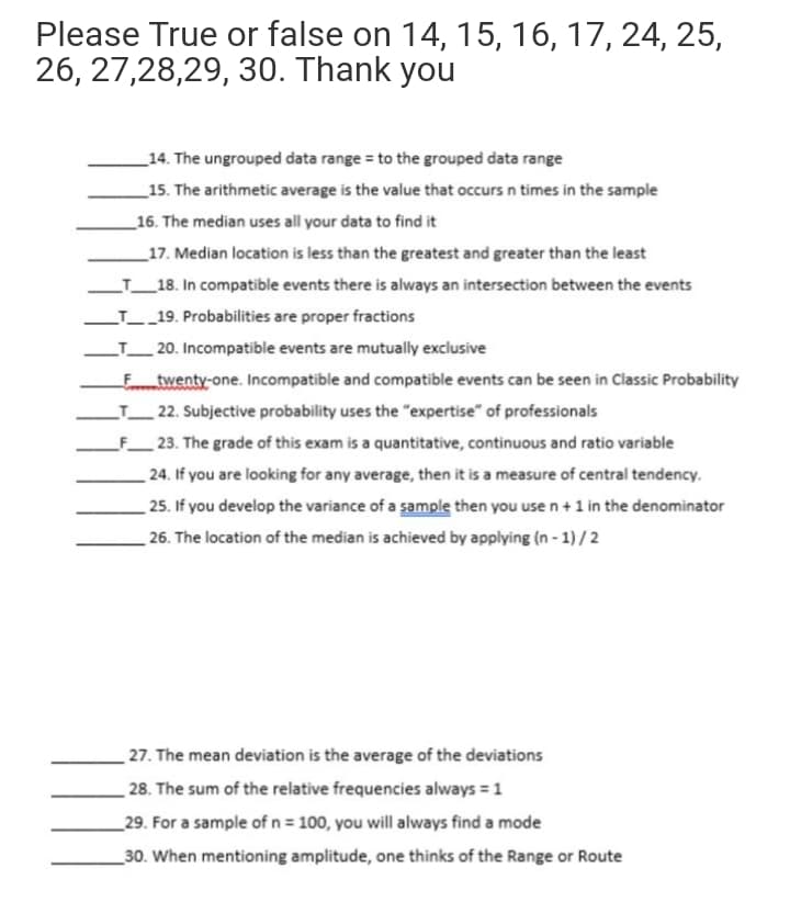 Please True or false
on 14, 15, 16, 17, 24, 25,
26, 27,28,29, 30. Thank you
_14. The ungrouped data range = to the grouped data range
_15. The arithmetic average is the value that occurs n times in the sample
_16. The median uses all your data to find it
_17. Median location is less than the greatest and greater than the least
LT_18. In compatible events there is always an intersection between the events
LT_19. Probabilities are proper fractions
LT_20. Incompatible events are mutually exclusive
Ftwenty-one. Incompatible and compatible events can be seen in Classic Probability
LT_22. Subjective probability uses the "expertise" of professionals
F_ 23. The grade of this exam is a quantitative, continuous and ratio variable
24. If you are looking for any average, then it is a measure of central tendency.
25. If you develop the variance of a sample then you use n+1 in the denominator
26. The location of the median is achieved by applying (n - 1) /2
27. The mean deviation is the average of the deviations
28. The sum of the relative frequencies always = 1
_29. For a sample of n = 100, you will always find a mode
_30. When mentioning amplitude, one thinks of the Range or Route
