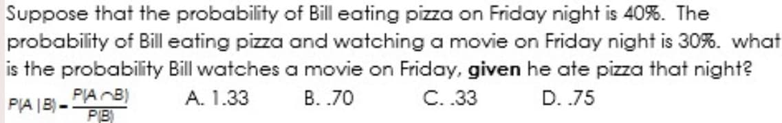 Suppose that the probability of Bill eating pizza on Friday night is 40%. The
probability of Bill eating pizza and watching a movie on Friday night is 30%. what
is the probability Bill watches a movie on Friday, given he ate pizza that night?
PIA |B) -
PIAB)
A. 1.33
B. .70
C.33
D. .75
PB)
