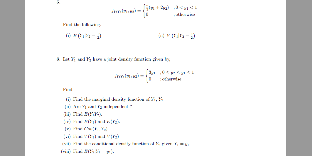 5.
S(91 + 2y2) ;0 < y1 < 1
; otherwise
fyY2(Y1, Y2) =
Find the following.
(i) E (Y1|Y2 = )
(ii) V (Y1|Y2 = })
6. Let Y1 and Y, have a joint density function given by,
[ 3y1 ;0< y2 < yı <1
fr,Y,(y1, Y2) =
;otherwise
Find
(i) Find the marginal density function of Y1, Y2
(ii) Are Y1 and Y2 independent ?
(iii) Find E(Y1Y2).
(iv) Find E(Y1) and E(Y2).
(v) Find Cov(Y1,Y2).
(vi) Find V (Y1) and V(Y2)
(vii) Find the conditional density function of Y2 given Y1 = Y1
(viii) Find E(Y2|Y1 = y1).
