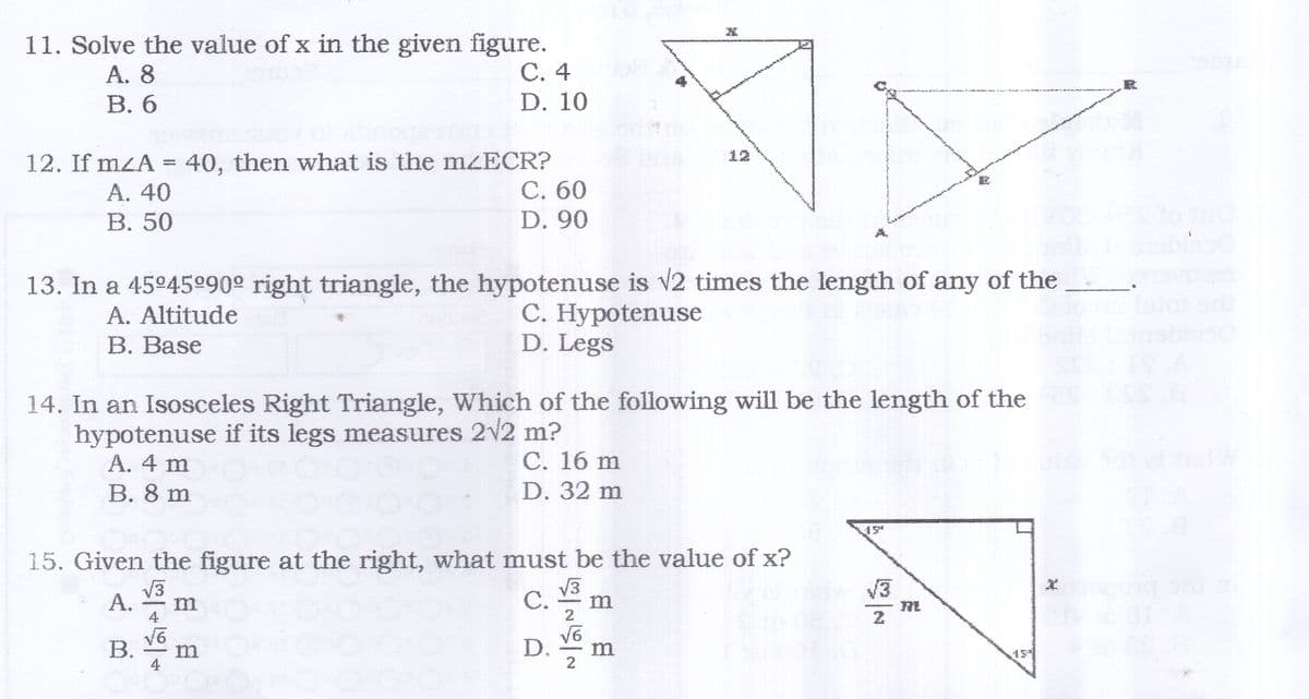 11. Solve the value of x in the given figure.
С. 4
A. 8
В. 6
D. 10
12
12. If mZA = 40, then what is the mzECR?
С. 60
А. 40
В. 50
D. 90
13. In a 45°45º90° right triangle, the hypotenuse is v2 times the length of any of the
C. Hypotenuse
D. Legs
A. Altitude
В. Base
14. In an Isosceles Right Triangle, Which of the following will be the length of the
hypotenuse if its legs measures 2v2 m?
A. 4 m
В. 8 m
C. 16 m
D. 32 m
15. Given the figure at the right, what must be the value of x?
V3
V3
C.
V3
А.
m
4.
B.
D.
m
