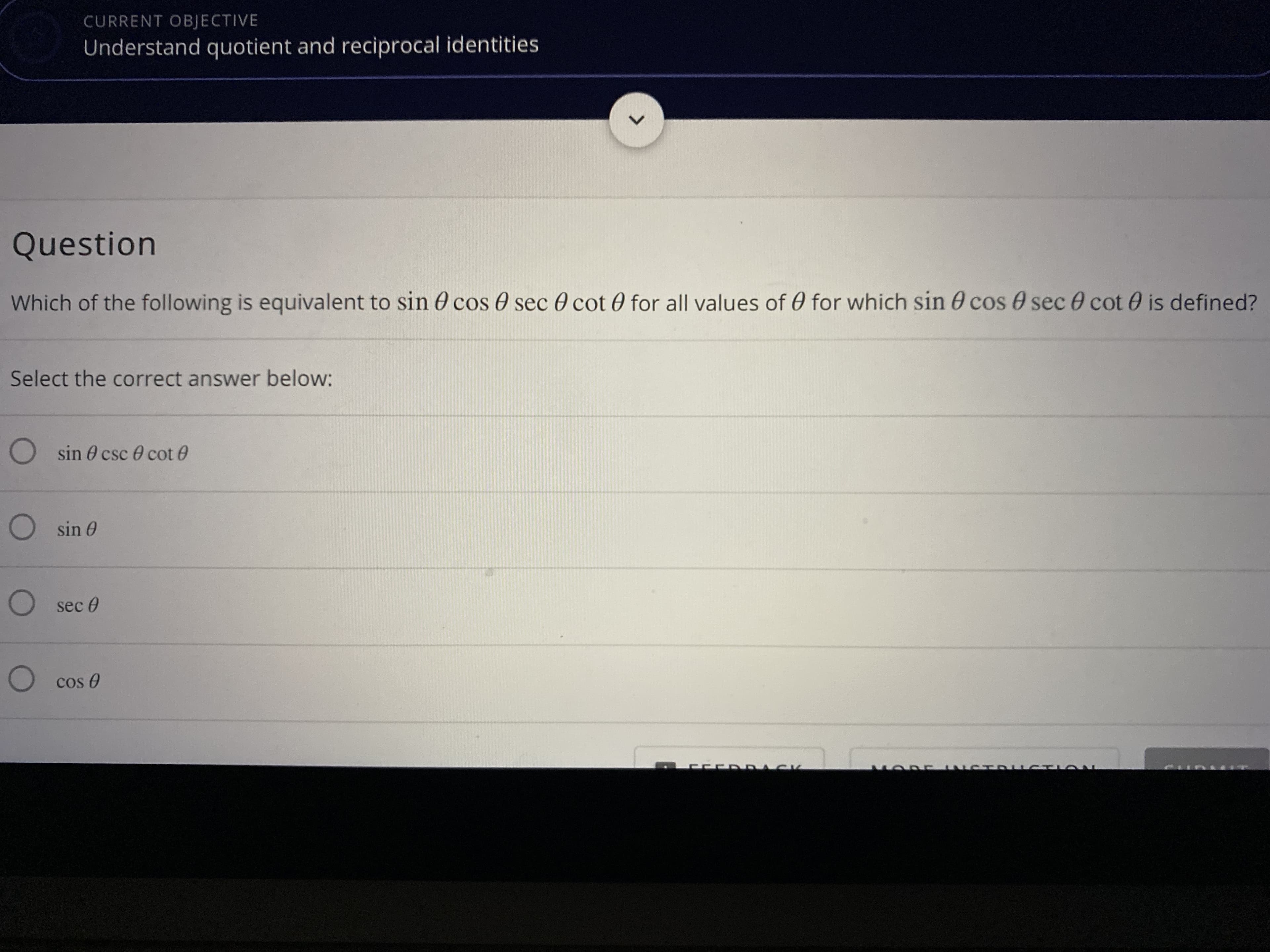 **Current Objective:**
Understand quotient and reciprocal identities

---

**Question:**
Which of the following is equivalent to \( \sin \theta \cos \theta \sec \theta \cot \theta \) for all values of \( \theta \) for which \( \sin \theta \cos \theta \sec \theta \cot \theta \) is defined?

Select the correct answer below:

- \( \sin \theta \csc \theta \cot \theta \)
- \( \sin \theta \)
- \( \sec \theta \)
- \( \cos \theta \)

---
**No graphs or diagrams present.**