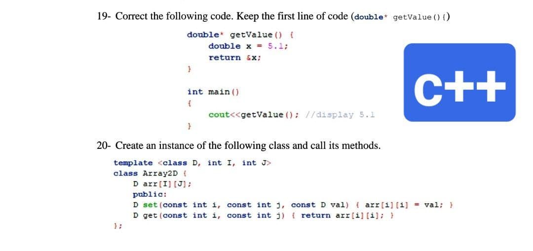 19- Correct the following code. Keep the first line of code (double* getValue () {)
double getValue () {
double x = 5.1;
return x;
}
int main()
(
cout<<getValue (); //display 5.1
}
20- Create an instance of the following class and call its methods.
template <class D, int I, int J>
class Array2D {
D arr [I] [J];
public:
D set (const int i,
D get (const int i, const int j) { return arr[i] [i]; }
};
C++
const int j, const D val) (arr[i] [i] = val; }