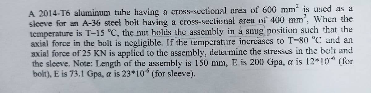 A 2014-T6 aluminum tube having a cross-sectional area of 600 mm² is used as a
sleeve for an A-36 steel bolt having a cross-sectional area of 400 mm², When the
temperature is T=15 °C, the nut holds the assembly in a snug position such that the
axial force in the bolt is negligible. If the temperature increases to T-80 °C and an
axial force of 25 KN is applied to the assembly, determine the stresses in the bolt and
the sleeve. Note: Length of the assembly is 150 mm, E is 200 Gpa, a is 12*106 (for
bolt), E is 73.1 Gpa, a is 23*106 (for sleeve).