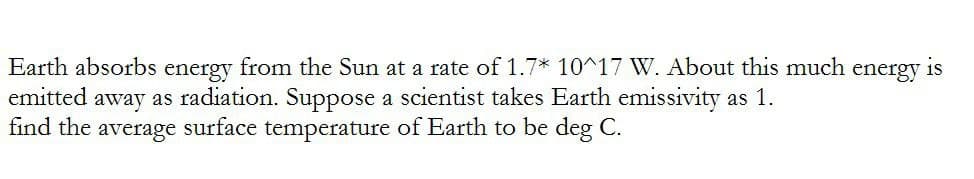 Earth absorbs energy from the Sun at a rate of 1.7* 10^17 W. About this much energy is
emitted away as radiation. Suppose a scientist takes Earth emissivity as 1.
find the average surface temperature of Earth to be deg C.