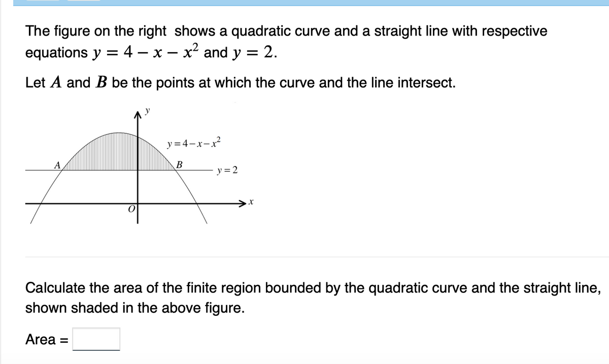 The figure on the right shows a quadratic curve and a straight line with respective
equations y = 4 X x² and y = 2.
Let A and B be the points at which the curve and the line intersect.
A
y=4-x-x²
B
y = 2
X
Calculate the area of the finite region bounded by the quadratic curve and the straight line,
shown shaded in the above figure.
Area =