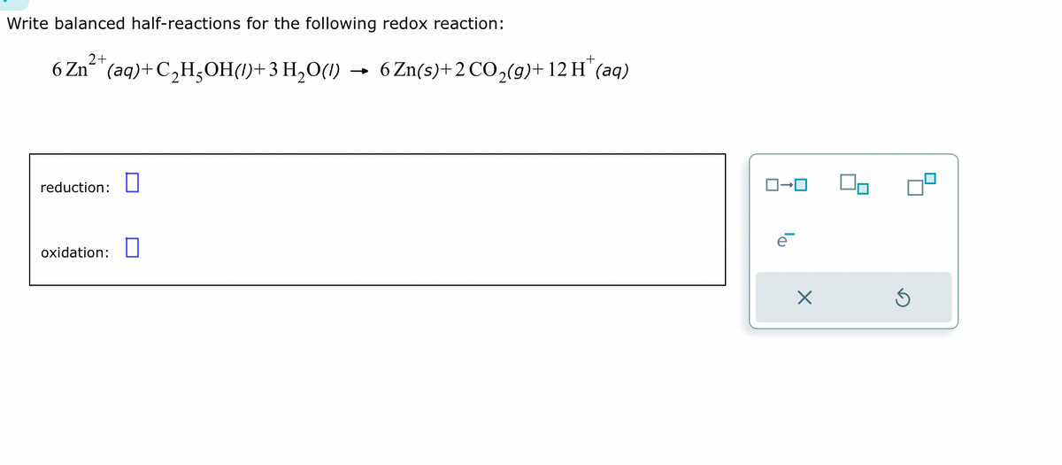 Write balanced half-reactions for the following redox reaction:
2+
+
6 Zn (aq) +C₂H₂OH()+3 H₂O() → 6 Zn(s) + 2 CO₂(g) + 12 H™ (aq)
reduction:
oxidation:
X
00