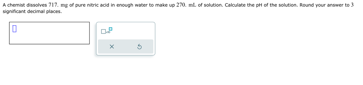 A chemist dissolves 717. mg of pure nitric acid in enough water to make up 270. mL of solution. Calculate the pH of the solution. Round your answer to 3
significant decimal places.
П
0x
x10
×
Ś