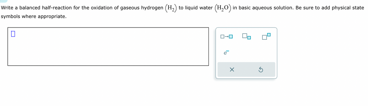 Write a balanced half-reaction for the oxidation of gaseous hydrogen (H₂) to liquid water (H₂O) in basic aqueous solution. Be sure to add physical state
symbols where appropriate.
0
ロ→ロ
ē
Ś