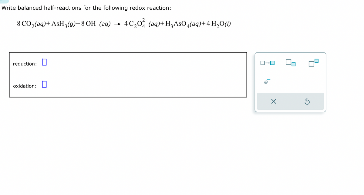 Write balanced half-reactions for the following redox reaction:
8 CO₂(aq) + AsH3(g)+8 OH¯(aq) → 4C₂0¾¯(aq) + H₂AsO 4(aq) + 4H₂O(1)
reduction: 0
oxidation:
ロ→ロ
e
X
S