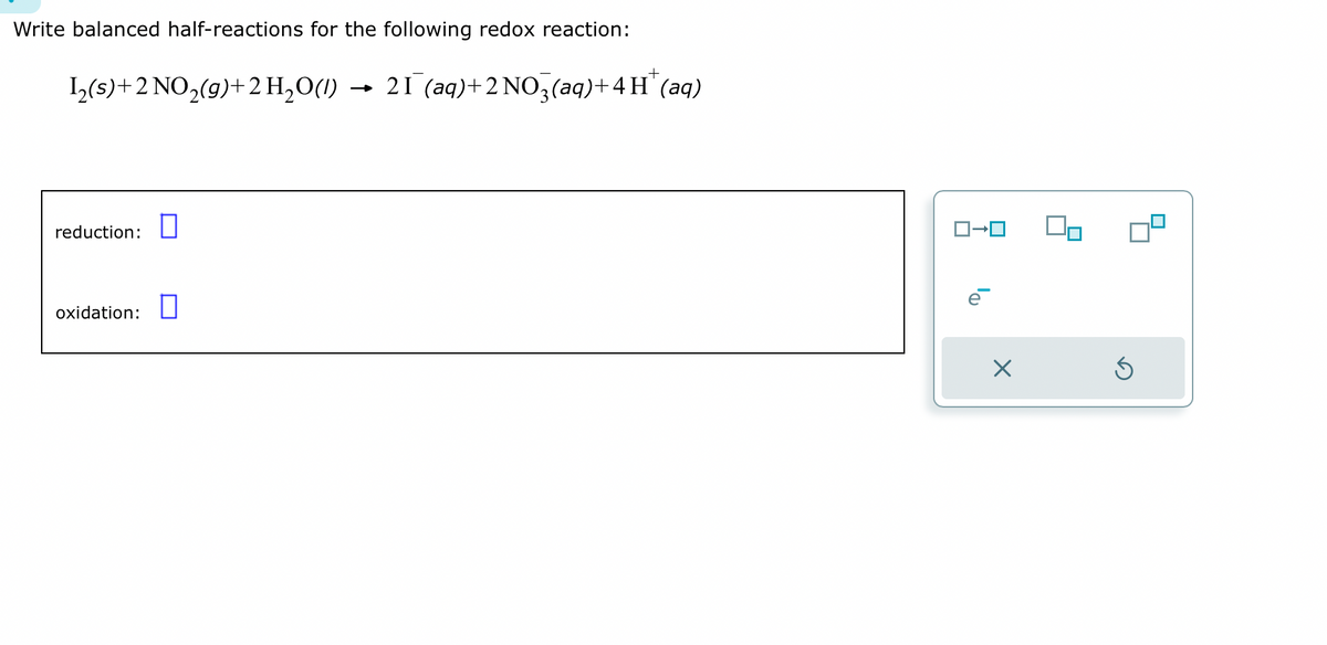 Write balanced half-reactions for the following redox reaction:
1₂(s)+2 NO₂(g) + 2 H₂O(1) → 21 (aq) + 2NO3(aq) + 4H* (aq)
reduction:
oxidation: 0
ロ→ロ
X