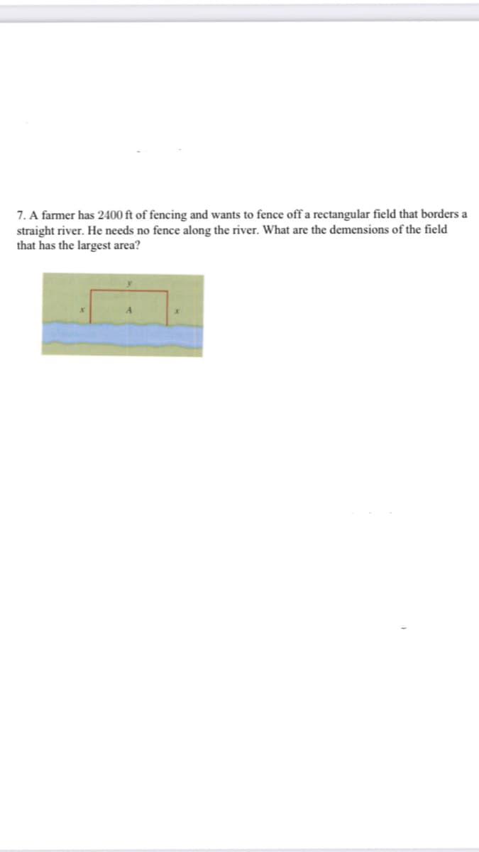 7. A farmer has 2400 ft of fencing and wants to fence off a rectangular field that borders a
straight river. He needs no fence along the river. What are the demensions of the field
that has the largest area?
