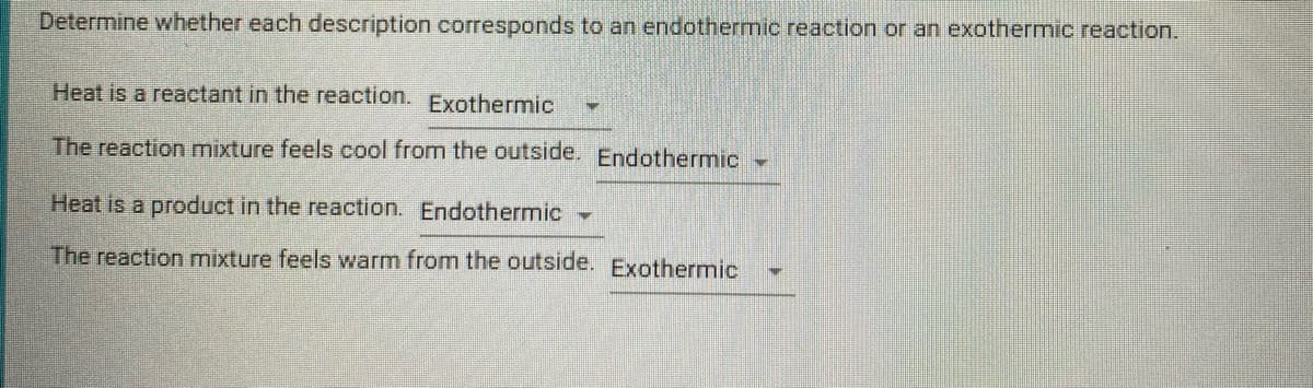 Determine whether each description corresponds to an endothermic reaction or an exothermic reaction.
Heat is a reactant in the reaction.
Exothermic
The reaction mixture feels cool from the outside. Endothermic
Heat is a product in the reaction. Endothermic
The reaction mixture feels warm from the outside. Exothermic
