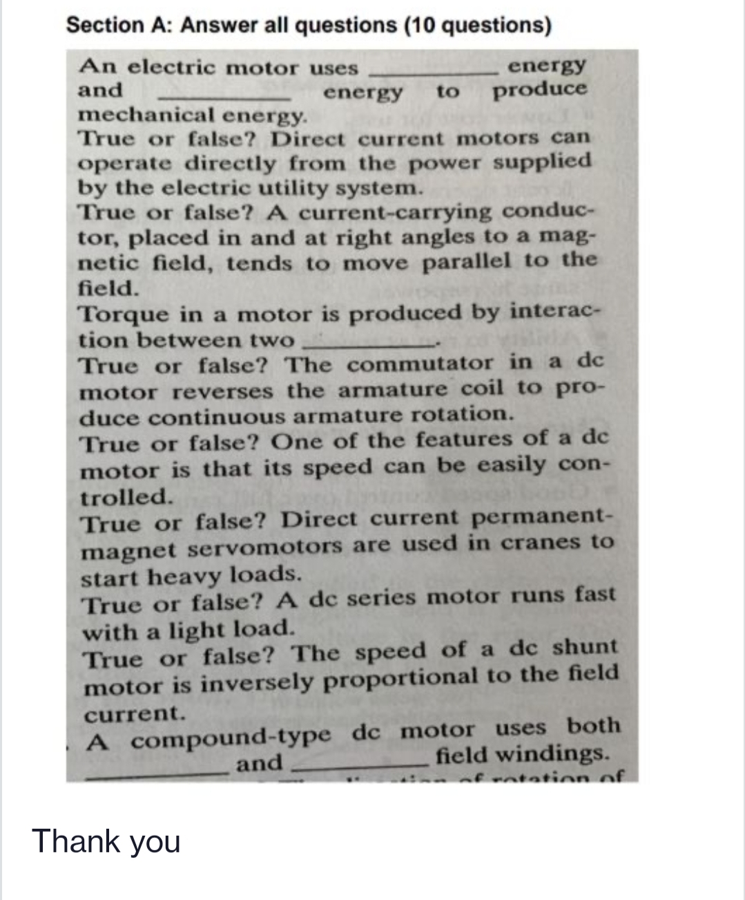 Section A: Answer all questions (10 questions)
An electric motor uses
and
energy
energy
to
produce
mechanical energy.
True or false? Direct current motors can
operate directly from the power supplied
by the electric utility system.
True or false? A current-carrying conduc-
tor, placed in and at right angles to a mag-
netic field, tends to move parallel to the
field.
Torque in a motor is produced by interac-
tion between two
True or false? The commutator in a dc
motor reverses the armature coil to pro-
duce continuous armature rotation.
True or false? One of the features of a dc
motor is that its speed can be easily con-
trolled.
True or false? Direct current permanent-
magnet servomotors are used in cranes to
start heavy loads.
True or false? A dc series motor runs fast
with a light load.
True or false? The speed of a dc shunt
motor is inversely proportional to the field
current.
A compound-type dc motor uses both
field windings.
and
of ntation of.
Thank you
