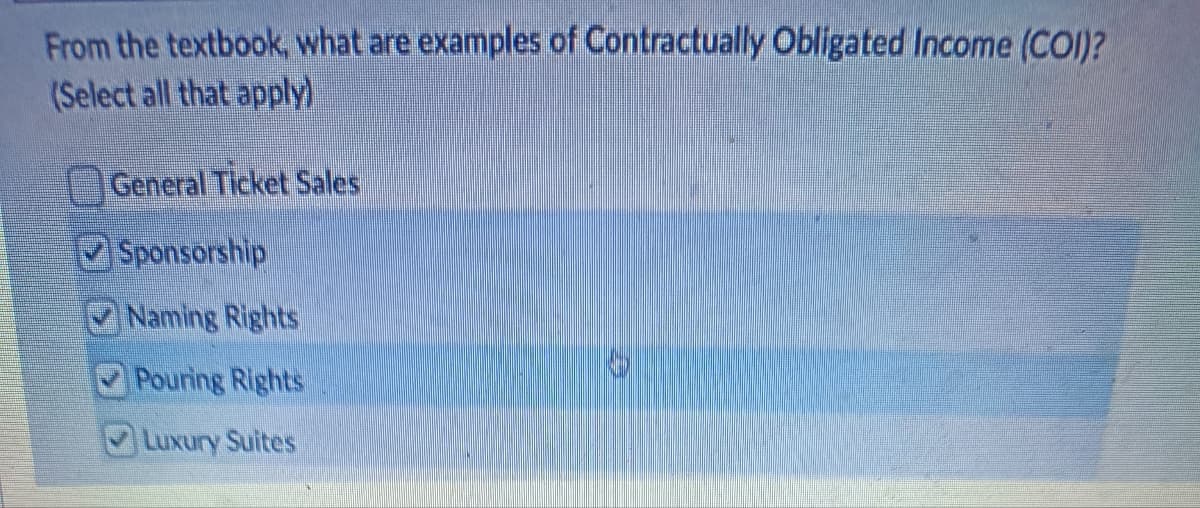 From the textbook, what are examples of Contractually Obligated Income (COI)?
(Select all that apply)
General Ticket Sales
Sponsorship
Naming Rights
Pouring Rights
Luxury Suites