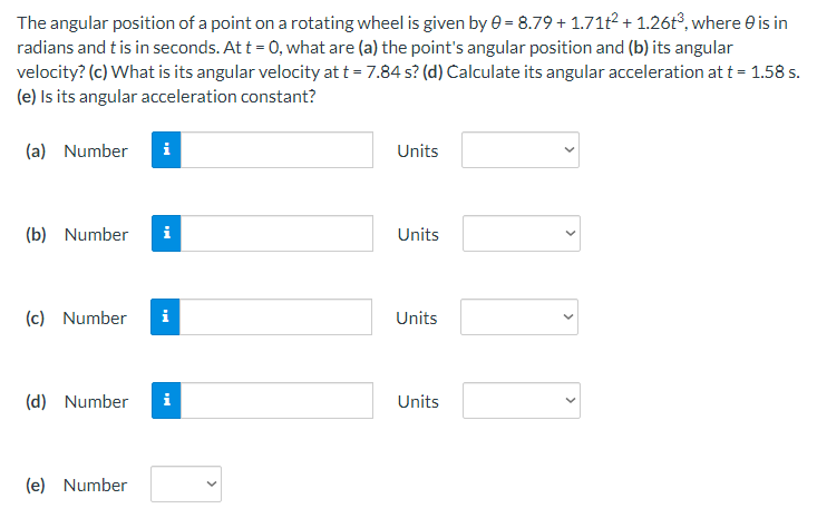 The angular position of a point on a rotating wheel is given by 0 = 8.79 +1.71t² + 1.26t³, where 0 is in
radians and t is in seconds. At t = 0, what are (a) the point's angular position and (b) its angular
velocity? (c) What is its angular velocity at t = 7.84 s? (d) Calculate its angular acceleration at t = 1.58 s.
(e) Is its angular acceleration constant?
(a) Number i
Units
(b) Number
i
Units
(c) Number
i
Units
(d) Number i
Units
(e) Number
<
>