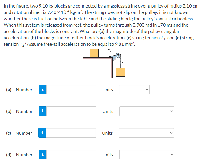 In the figure, two 9.10 kg blocks are connected by a massless string over a pulley of radius 2.10 cm
and rotational inertia 7.40 × 104 kg-m². The string does not slip on the pulley; it is not known
whether there is friction between the table and the sliding block; the pulley's axis is frictionless.
When this system is released from rest, the pulley turns through 0.900 rad in 170 ms and the
acceleration of the blocks is constant. What are (a) the magnitude of the pulley's angular
acceleration, (b) the magnitude of either block's acceleration, (c) string tension T₁, and (d) string
tension T₂? Assume free-fall acceleration to be equal to 9.81 m/s².
T₂
T₁
(a) Number i
(b) Number i
(c) Number i
(d) Number i
Units
Units
Units
Units
>